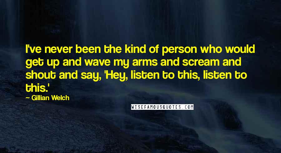 Gillian Welch Quotes: I've never been the kind of person who would get up and wave my arms and scream and shout and say, 'Hey, listen to this, listen to this.'