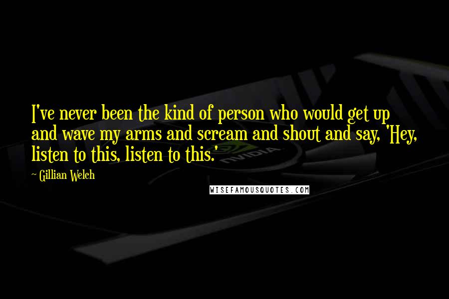 Gillian Welch Quotes: I've never been the kind of person who would get up and wave my arms and scream and shout and say, 'Hey, listen to this, listen to this.'