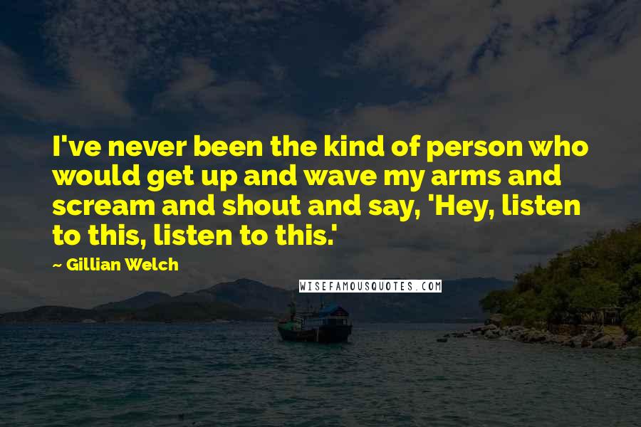 Gillian Welch Quotes: I've never been the kind of person who would get up and wave my arms and scream and shout and say, 'Hey, listen to this, listen to this.'