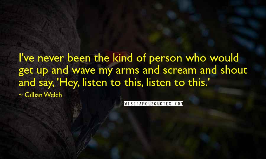 Gillian Welch Quotes: I've never been the kind of person who would get up and wave my arms and scream and shout and say, 'Hey, listen to this, listen to this.'