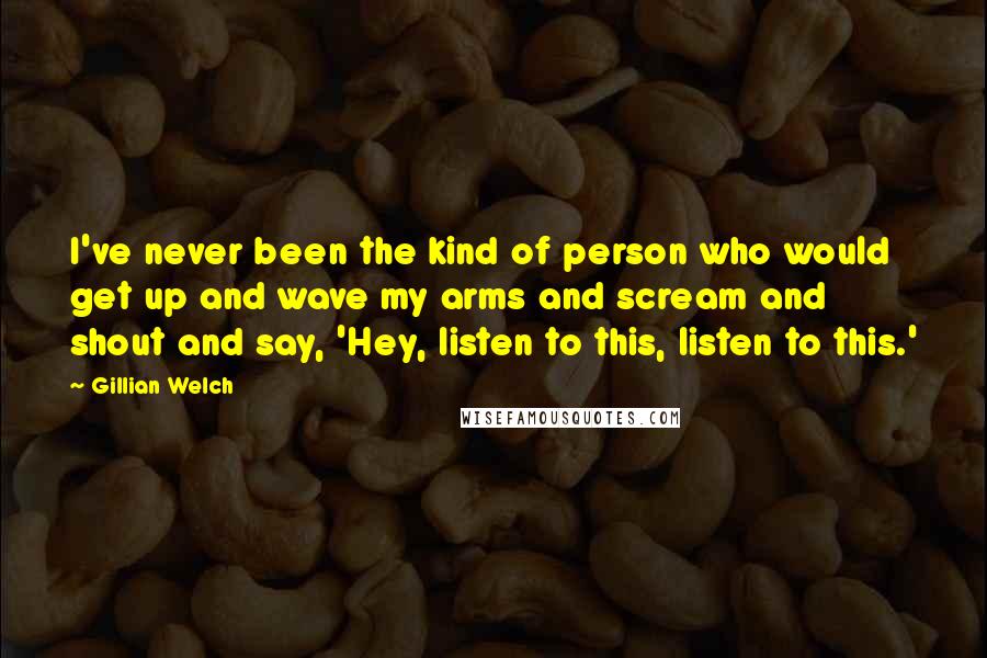 Gillian Welch Quotes: I've never been the kind of person who would get up and wave my arms and scream and shout and say, 'Hey, listen to this, listen to this.'