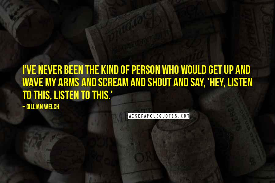 Gillian Welch Quotes: I've never been the kind of person who would get up and wave my arms and scream and shout and say, 'Hey, listen to this, listen to this.'