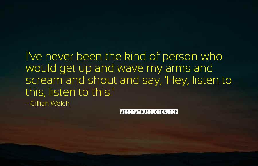 Gillian Welch Quotes: I've never been the kind of person who would get up and wave my arms and scream and shout and say, 'Hey, listen to this, listen to this.'