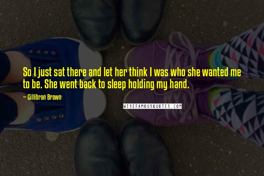 Gillibran Brown Quotes: So I just sat there and let her think I was who she wanted me to be. She went back to sleep holding my hand.