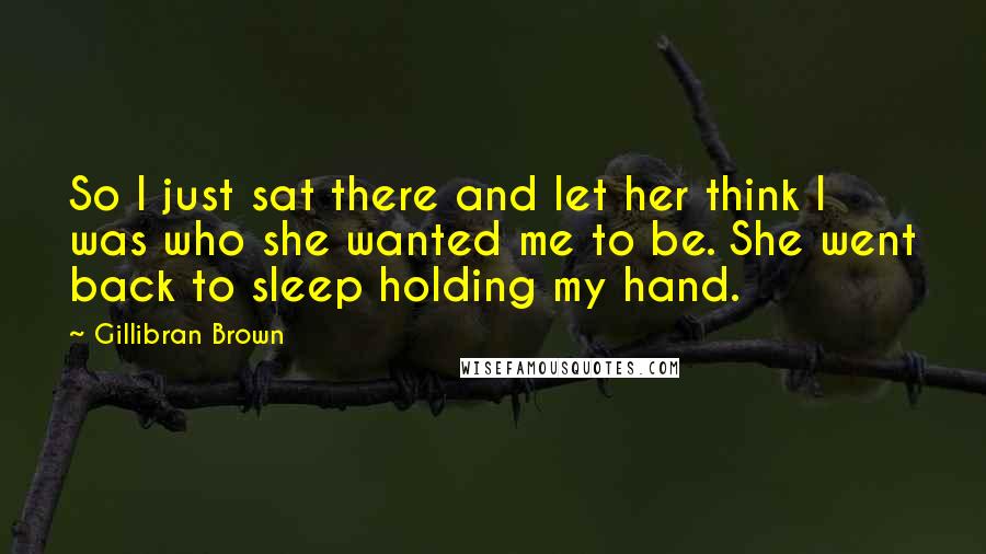 Gillibran Brown Quotes: So I just sat there and let her think I was who she wanted me to be. She went back to sleep holding my hand.