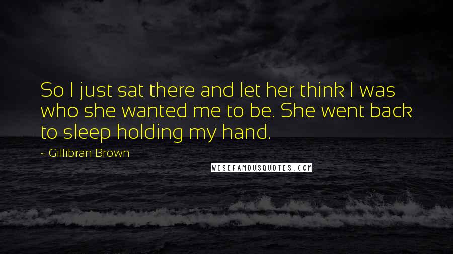 Gillibran Brown Quotes: So I just sat there and let her think I was who she wanted me to be. She went back to sleep holding my hand.