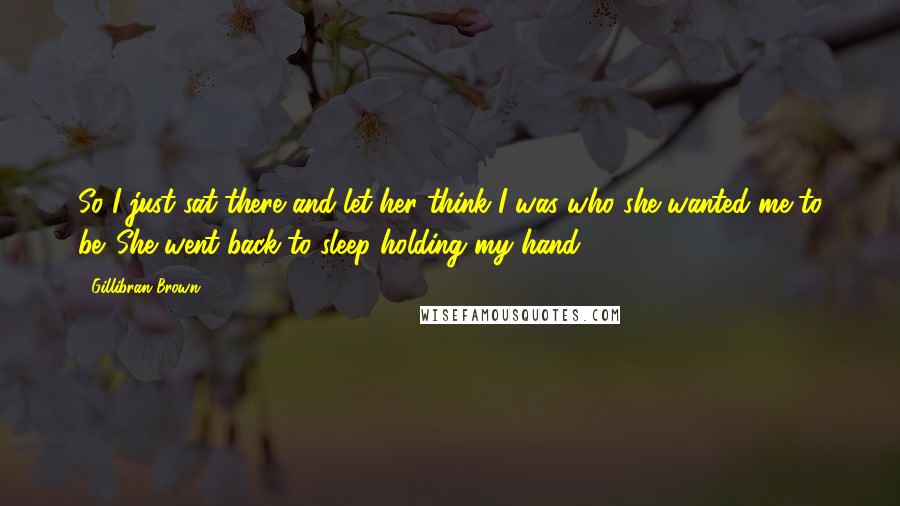 Gillibran Brown Quotes: So I just sat there and let her think I was who she wanted me to be. She went back to sleep holding my hand.