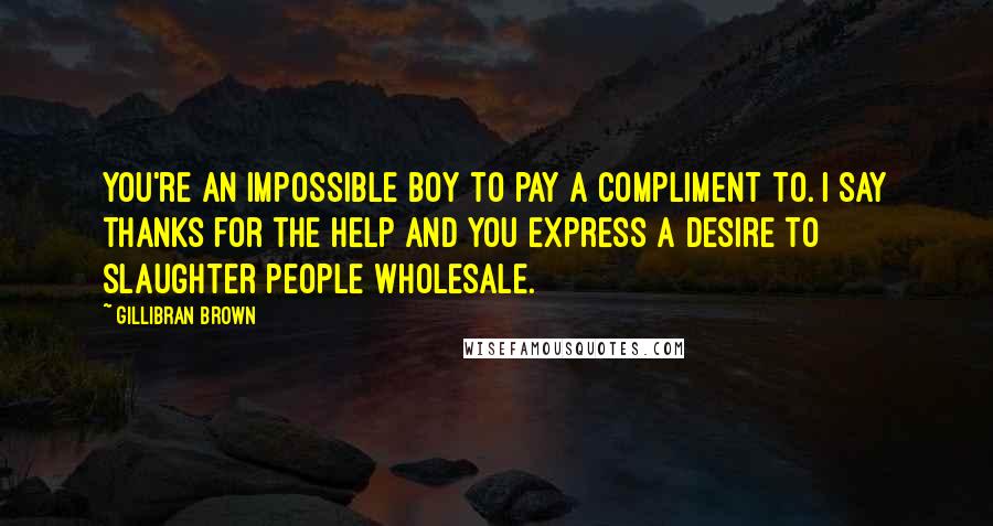 Gillibran Brown Quotes: You're an impossible boy to pay a compliment to. I say thanks for the help and you express a desire to slaughter people wholesale.