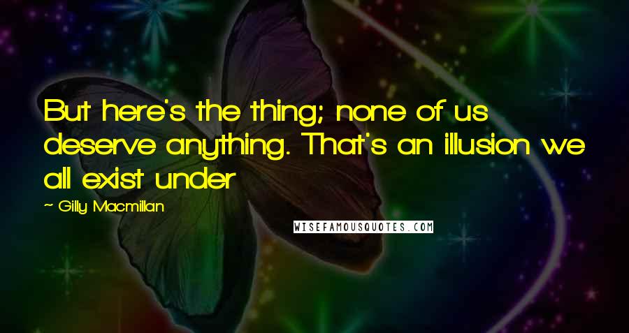 Gilly Macmillan Quotes: But here's the thing; none of us deserve anything. That's an illusion we all exist under