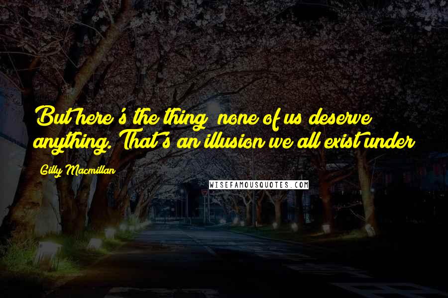 Gilly Macmillan Quotes: But here's the thing; none of us deserve anything. That's an illusion we all exist under