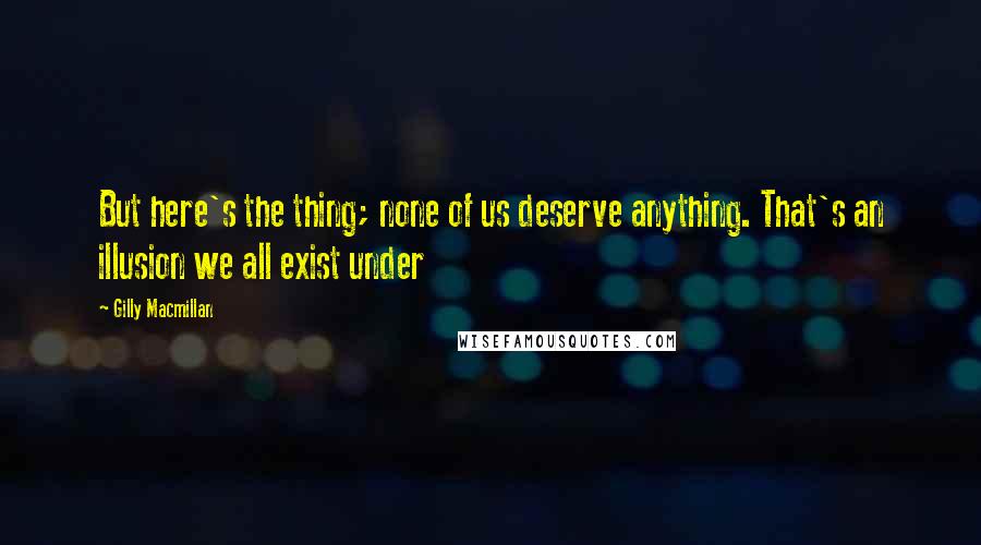 Gilly Macmillan Quotes: But here's the thing; none of us deserve anything. That's an illusion we all exist under