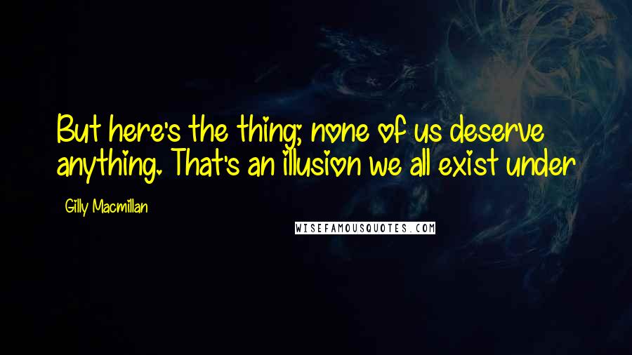 Gilly Macmillan Quotes: But here's the thing; none of us deserve anything. That's an illusion we all exist under