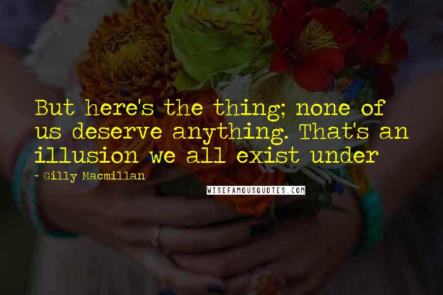 Gilly Macmillan Quotes: But here's the thing; none of us deserve anything. That's an illusion we all exist under