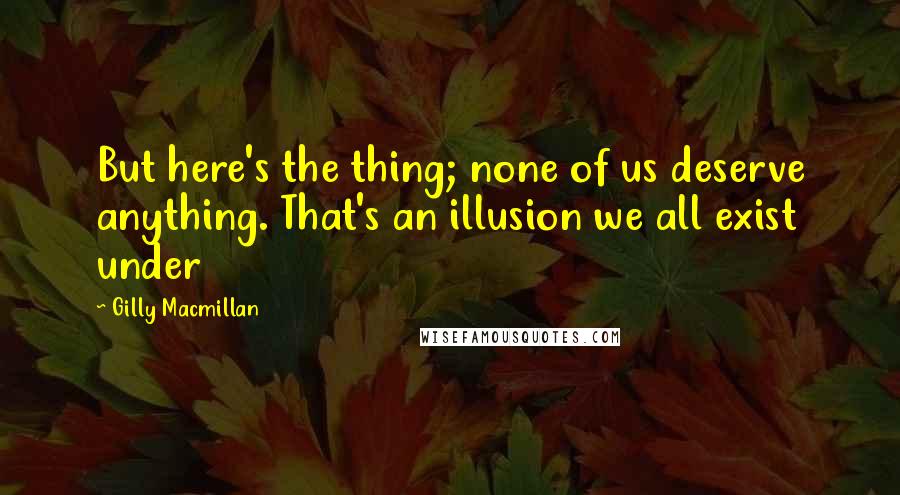 Gilly Macmillan Quotes: But here's the thing; none of us deserve anything. That's an illusion we all exist under