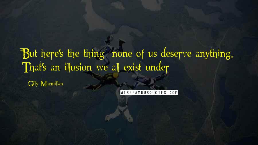 Gilly Macmillan Quotes: But here's the thing; none of us deserve anything. That's an illusion we all exist under