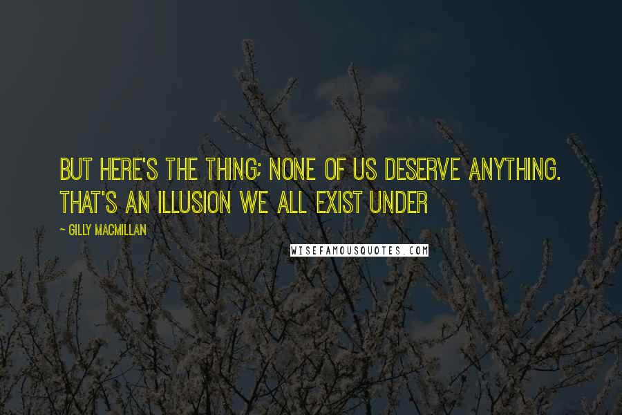 Gilly Macmillan Quotes: But here's the thing; none of us deserve anything. That's an illusion we all exist under