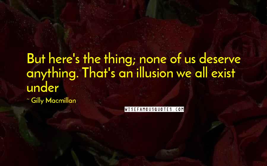 Gilly Macmillan Quotes: But here's the thing; none of us deserve anything. That's an illusion we all exist under