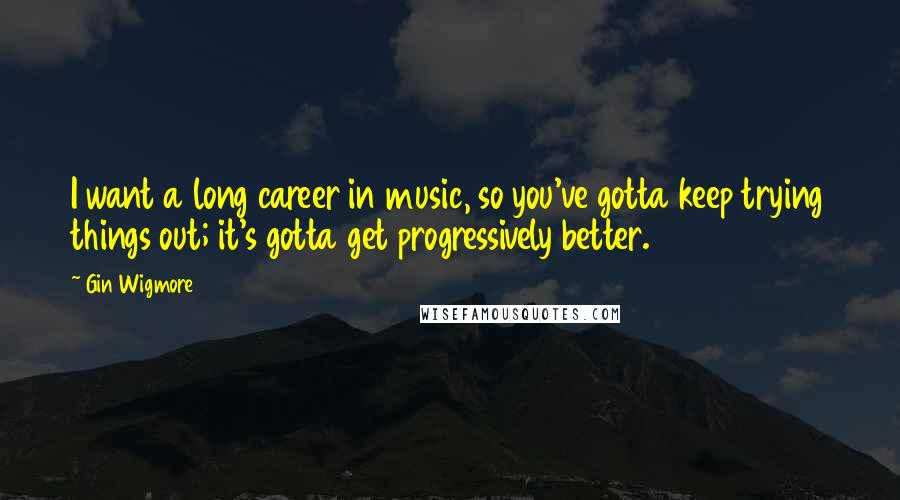 Gin Wigmore Quotes: I want a long career in music, so you've gotta keep trying things out; it's gotta get progressively better.