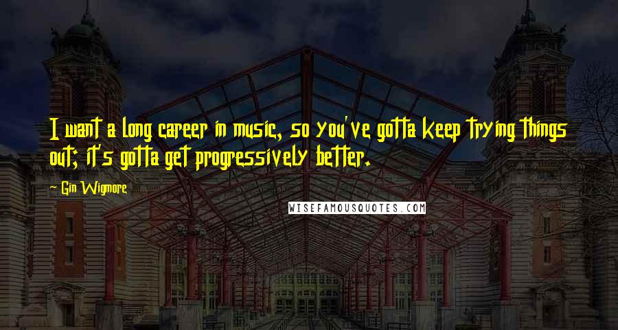 Gin Wigmore Quotes: I want a long career in music, so you've gotta keep trying things out; it's gotta get progressively better.