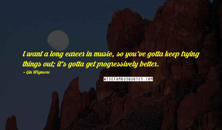 Gin Wigmore Quotes: I want a long career in music, so you've gotta keep trying things out; it's gotta get progressively better.