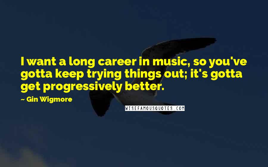 Gin Wigmore Quotes: I want a long career in music, so you've gotta keep trying things out; it's gotta get progressively better.