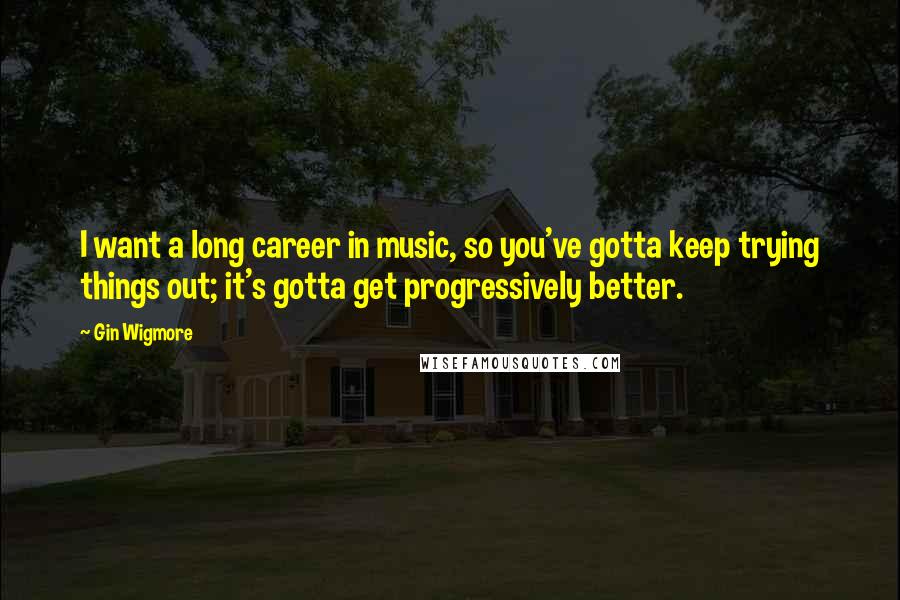 Gin Wigmore Quotes: I want a long career in music, so you've gotta keep trying things out; it's gotta get progressively better.