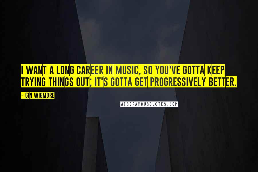 Gin Wigmore Quotes: I want a long career in music, so you've gotta keep trying things out; it's gotta get progressively better.