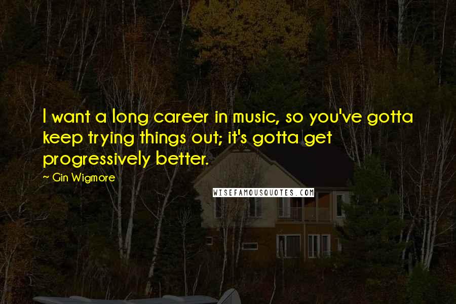 Gin Wigmore Quotes: I want a long career in music, so you've gotta keep trying things out; it's gotta get progressively better.