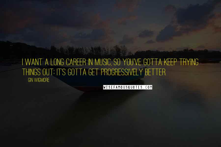 Gin Wigmore Quotes: I want a long career in music, so you've gotta keep trying things out; it's gotta get progressively better.