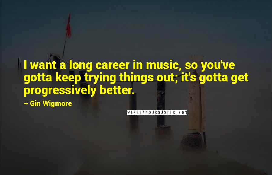 Gin Wigmore Quotes: I want a long career in music, so you've gotta keep trying things out; it's gotta get progressively better.
