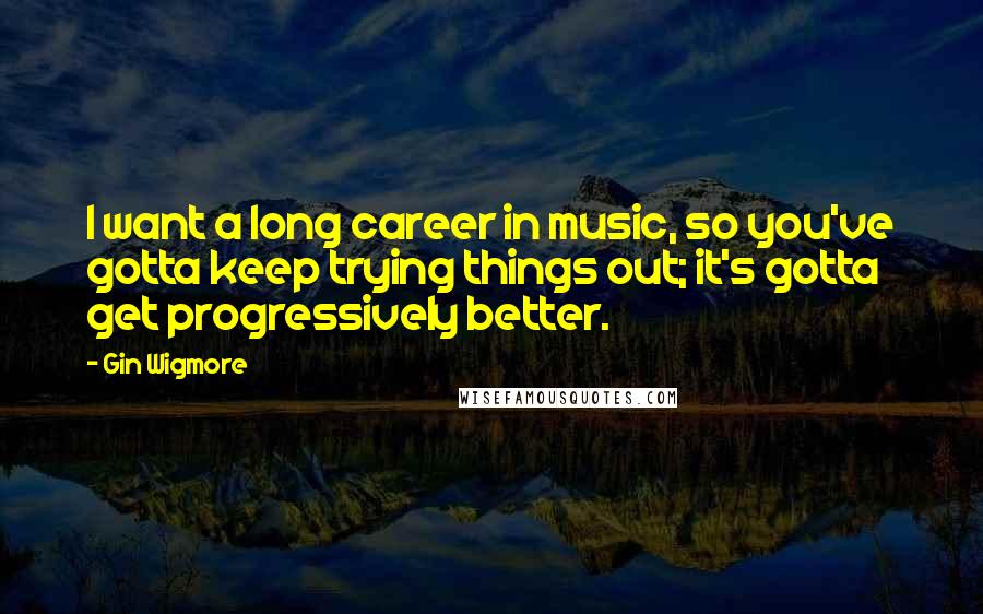 Gin Wigmore Quotes: I want a long career in music, so you've gotta keep trying things out; it's gotta get progressively better.