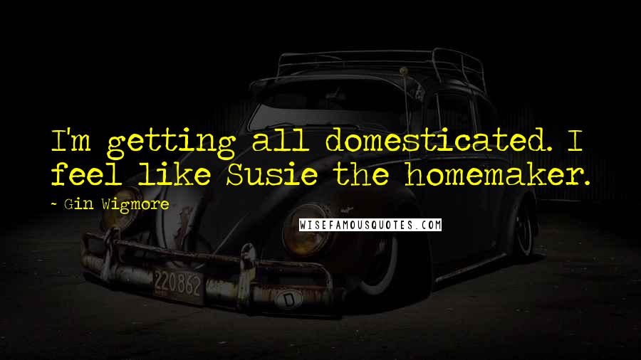 Gin Wigmore Quotes: I'm getting all domesticated. I feel like Susie the homemaker.