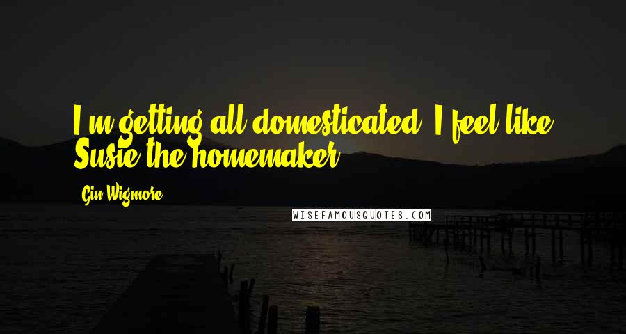 Gin Wigmore Quotes: I'm getting all domesticated. I feel like Susie the homemaker.