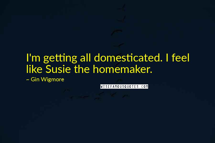 Gin Wigmore Quotes: I'm getting all domesticated. I feel like Susie the homemaker.