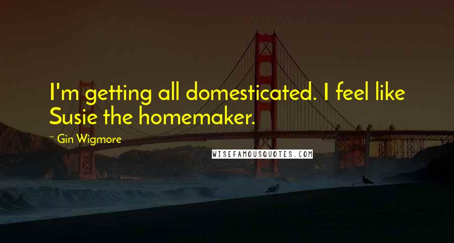 Gin Wigmore Quotes: I'm getting all domesticated. I feel like Susie the homemaker.