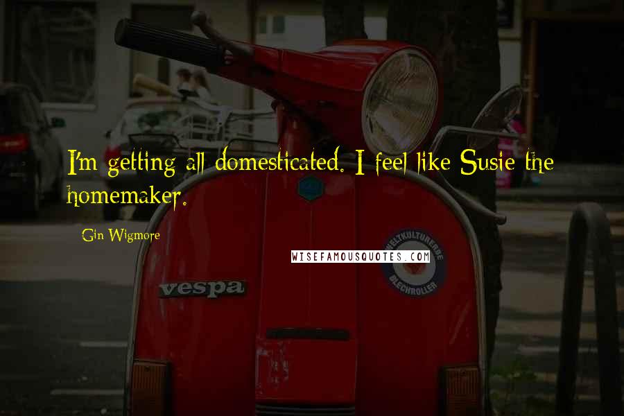 Gin Wigmore Quotes: I'm getting all domesticated. I feel like Susie the homemaker.