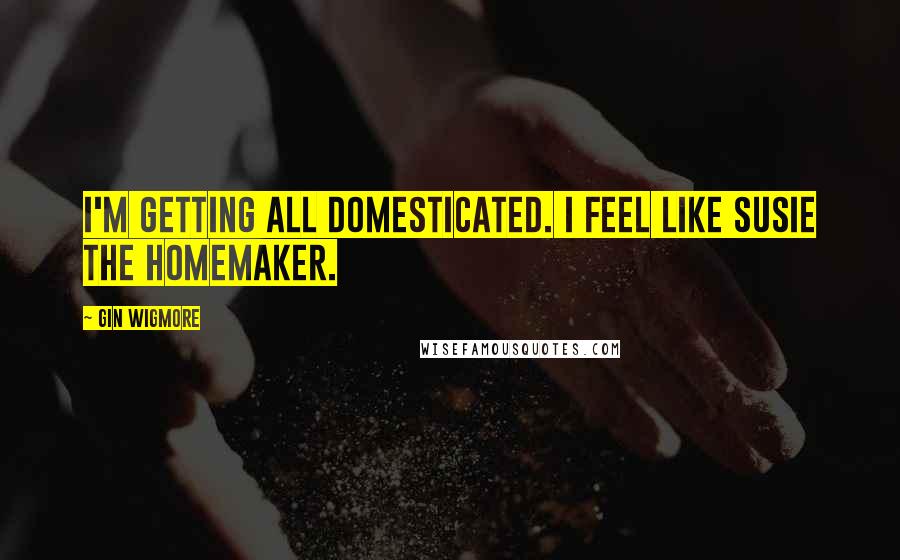 Gin Wigmore Quotes: I'm getting all domesticated. I feel like Susie the homemaker.