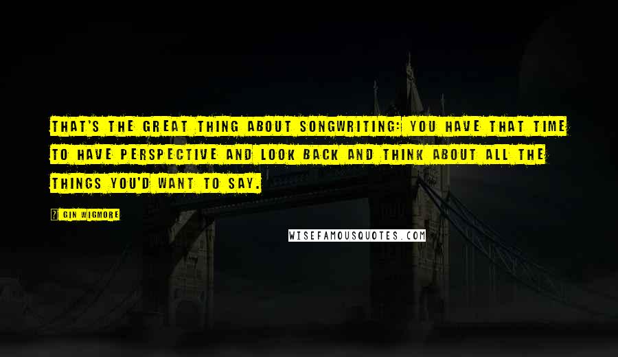 Gin Wigmore Quotes: That's the great thing about songwriting: You have that time to have perspective and look back and think about all the things you'd want to say.