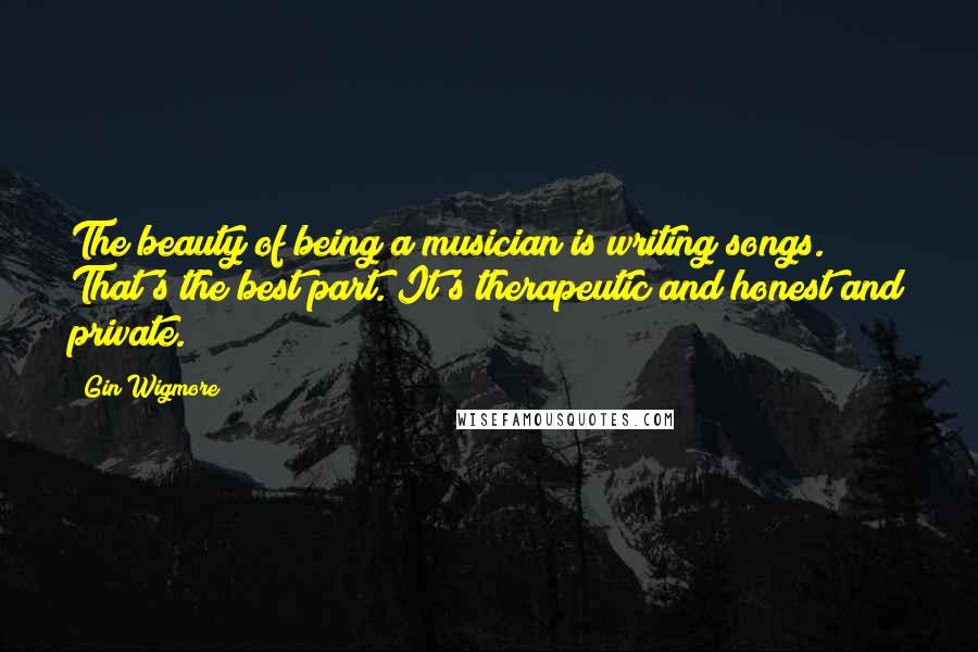 Gin Wigmore Quotes: The beauty of being a musician is writing songs. That's the best part. It's therapeutic and honest and private.