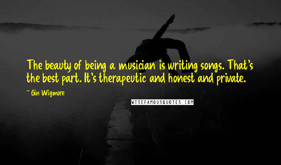 Gin Wigmore Quotes: The beauty of being a musician is writing songs. That's the best part. It's therapeutic and honest and private.