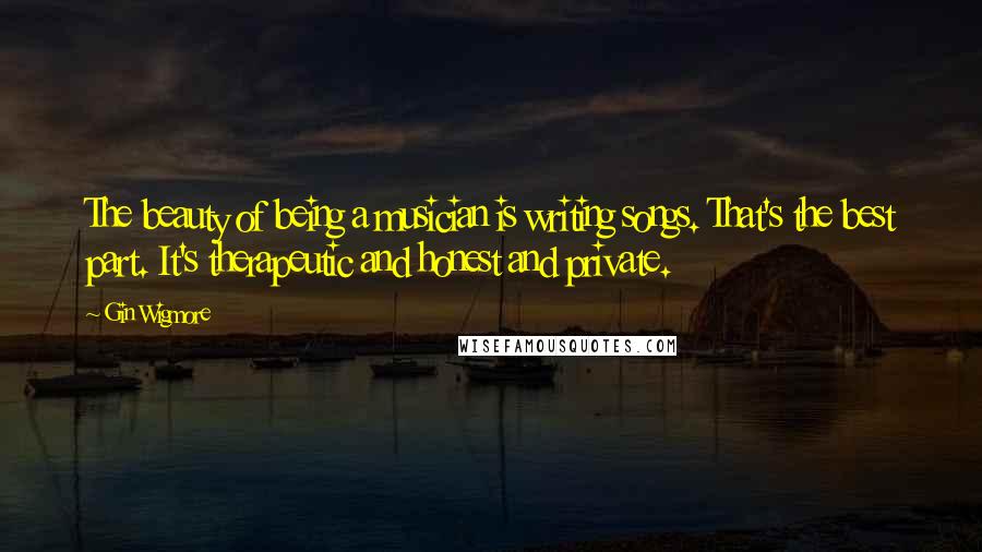 Gin Wigmore Quotes: The beauty of being a musician is writing songs. That's the best part. It's therapeutic and honest and private.