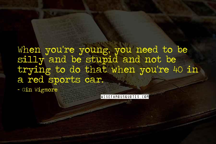 Gin Wigmore Quotes: When you're young, you need to be silly and be stupid and not be trying to do that when you're 40 in a red sports car.