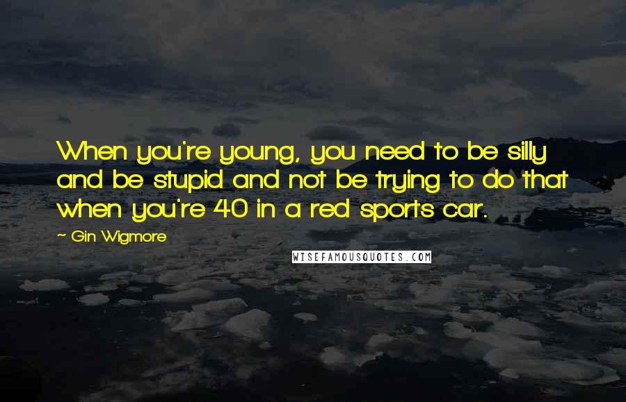 Gin Wigmore Quotes: When you're young, you need to be silly and be stupid and not be trying to do that when you're 40 in a red sports car.