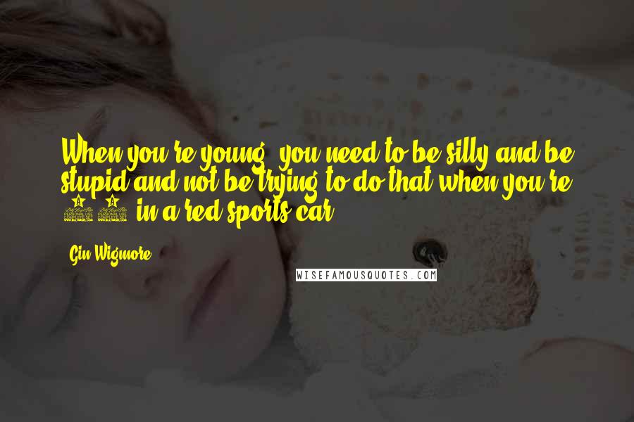 Gin Wigmore Quotes: When you're young, you need to be silly and be stupid and not be trying to do that when you're 40 in a red sports car.