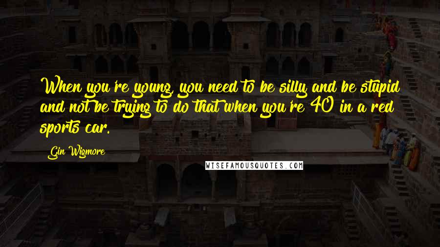 Gin Wigmore Quotes: When you're young, you need to be silly and be stupid and not be trying to do that when you're 40 in a red sports car.