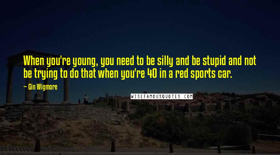 Gin Wigmore Quotes: When you're young, you need to be silly and be stupid and not be trying to do that when you're 40 in a red sports car.