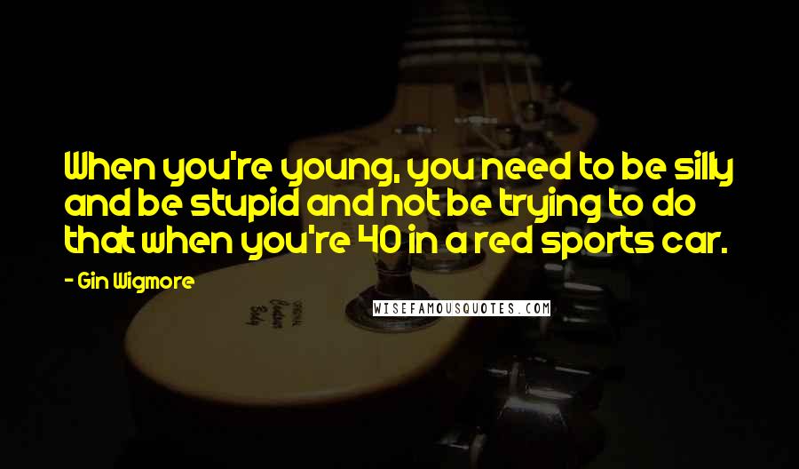 Gin Wigmore Quotes: When you're young, you need to be silly and be stupid and not be trying to do that when you're 40 in a red sports car.