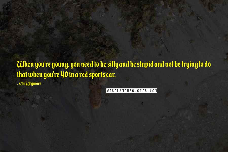 Gin Wigmore Quotes: When you're young, you need to be silly and be stupid and not be trying to do that when you're 40 in a red sports car.