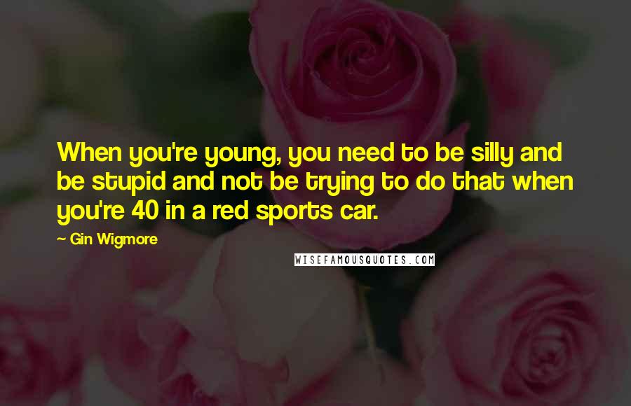 Gin Wigmore Quotes: When you're young, you need to be silly and be stupid and not be trying to do that when you're 40 in a red sports car.