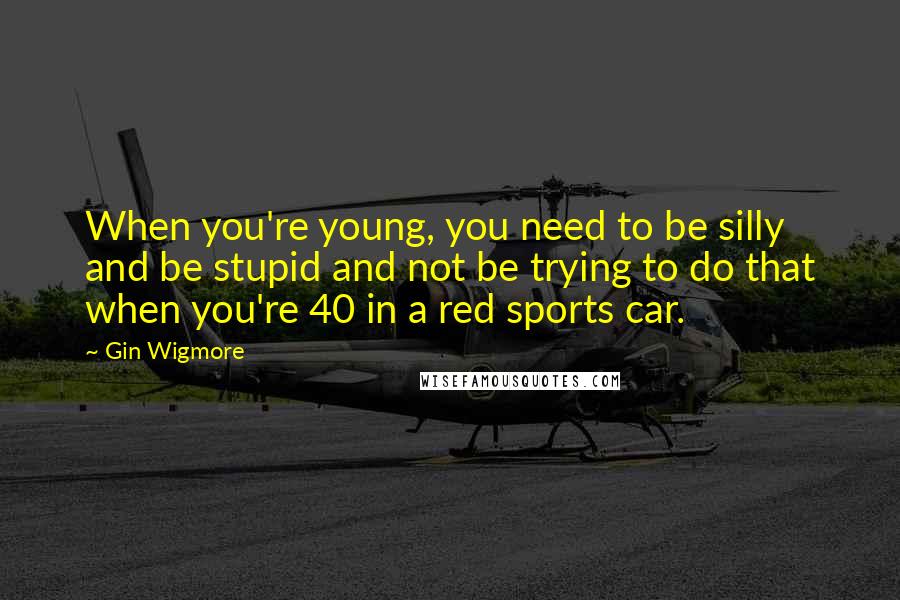 Gin Wigmore Quotes: When you're young, you need to be silly and be stupid and not be trying to do that when you're 40 in a red sports car.